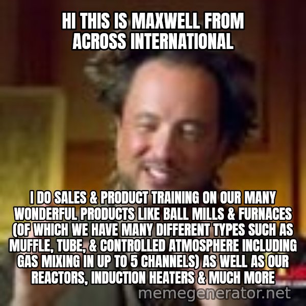 Georgio from Ancient Aliens meme: Hi this is Maxwell from Across International / I do sales & product training on our many wonderful products like ball mills & furnaces (of which we have many different types such as muffle, tube, & controlled atmosphere including gas mixing in up to 5 channels) as well as our reactors, induction heaters & much more